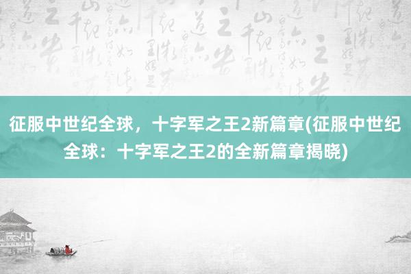 征服中世纪全球，十字军之王2新篇章(征服中世纪全球：十字军之王2的全新篇章揭晓)